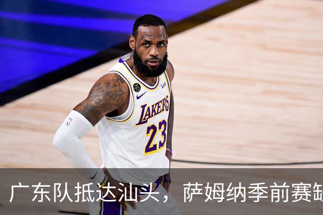 广东队抵达汕头，萨姆纳季前赛缺席，郭艾伦引发球迷期待